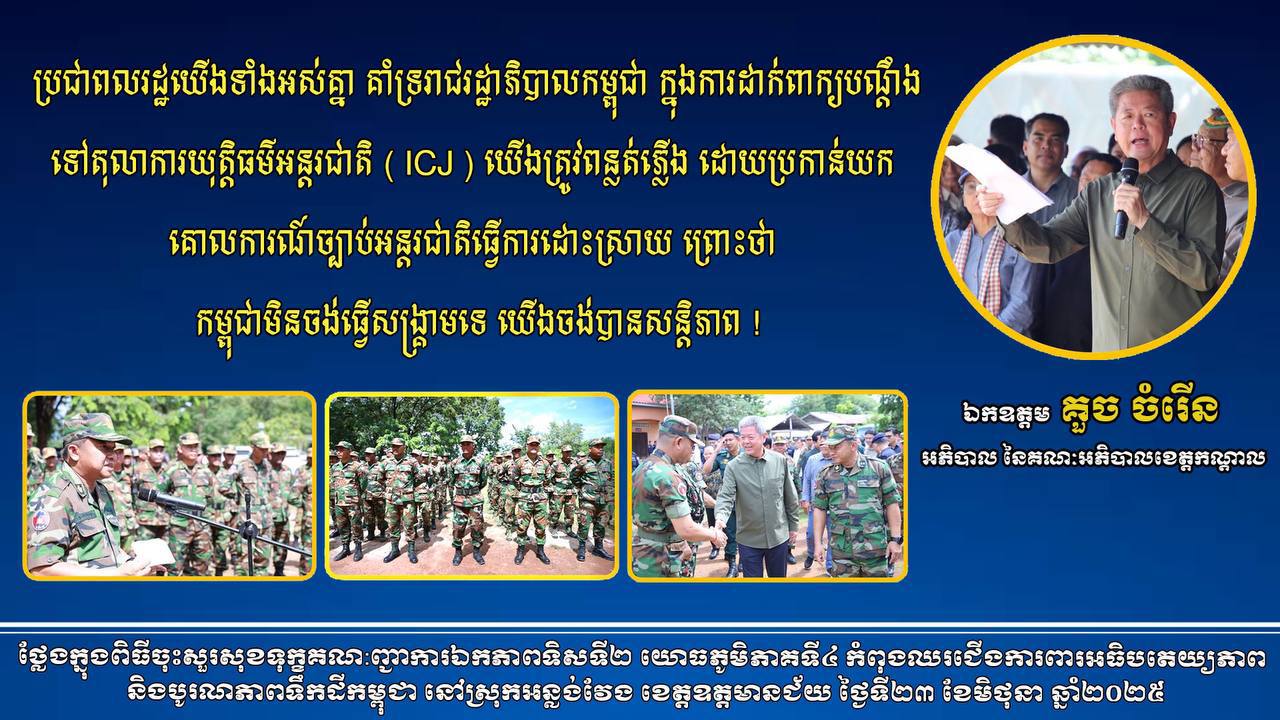 ឯកឧត្ដម គួច ចំរើន អភិបាល នៃគណៈអភិបាលខេត្តកណ្ដាល ” ប្រជាពលរដ្ឋ យេីងទាំងអស់គ្នា គាំទ្ររាជរដ្ឋាភិបាលកម្ពុជា ក្នុងការដាក់ពាក្យបណ្តឹងទៅតុលាការយុត្តិធម៌អន្តរជាតិ ( ICJ ) យេីងត្រូវពន្លត់ភ្លេីង ដោយប្រកាន់យកគោលការណ៍ ច្បាប់អន្តរជាតិធ្វើការដោះស្រាយ ព្រោះថា កម្ពុជាមិនចង់ធ្វើ សង្គ្រាមទេ យេីងចង់បានសន្តិភាព ! ”